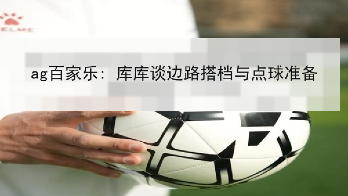 ag百家乐: 库库谈边路搭档与点球准备 ag百家乐: 库库谈边路搭档与点球准备