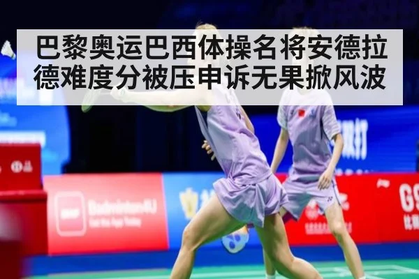 巴黎奥运巴西体操名将安德拉德难度分被压申诉无果掀风波